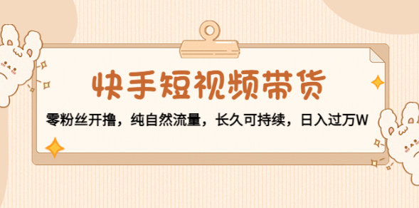 快手短视频带货教程：纯自然流量，零粉丝开撸，长久可持续-欢迎访问本站