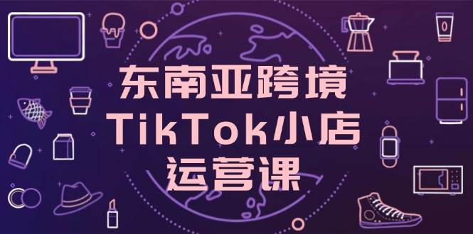东南亚跨境TikTok小店运营实战系列课，掌握店铺设置与流量转化核心技巧-欢迎访问本站