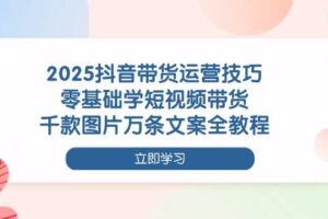2025抖音带货运营技巧，零基础学短视频带货，千款图片万条文案全教程-欢迎访问本站
