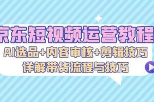 京东短视频运营教程：AI选品+内容审核+剪辑技巧，详解带货流程与技巧-欢迎访问本站